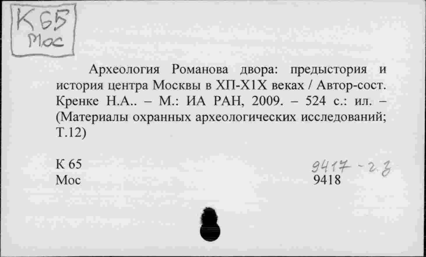 ﻿Археология Романова двора: предыстория и история центра Москвы в ХП-Х1Х веках / Автор-сост. Кренке Н.А.. - М.: ИА РАН, 2009. - 524 с.: ил. -(Материалы охранных археологических исследований; Т.12)
К 65
Мое
~г.%
9418